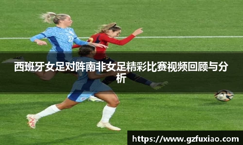 西班牙女足对阵南非女足精彩比赛视频回顾与分析